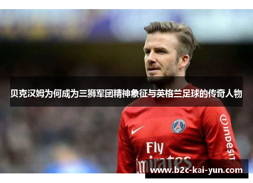 贝克汉姆为何成为三狮军团精神象征与英格兰足球的传奇人物