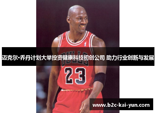 迈克尔·乔丹计划大举投资健康科技初创公司 助力行业创新与发展