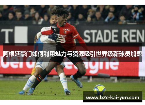 阿根廷豪门如何利用魅力与资源吸引世界级新球员加盟