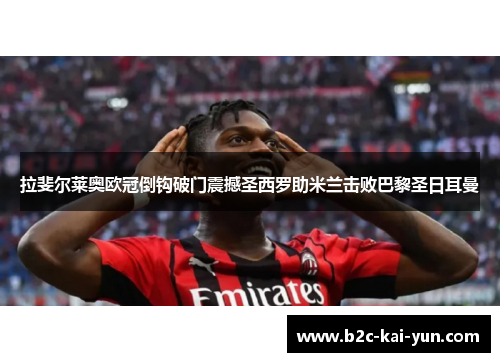 拉斐尔莱奥欧冠倒钩破门震撼圣西罗助米兰击败巴黎圣日耳曼 拉斐尔莱奥欧冠倒钩破门震撼圣西罗助米兰击败巴黎圣日耳曼